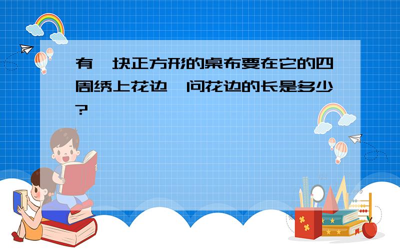 有一块正方形的桌布要在它的四周绣上花边,问花边的长是多少?