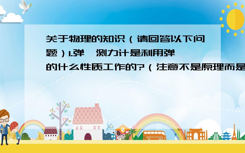 关于物理的知识（请回答以下问题）1.弹簧测力计是利用弹簧的什么性质工作的?（注意不是原理而是性质）2.使用弹簧秤时,首先要看清它的_____,加在弹簧秤上的力不许超过它的_____,应先提上