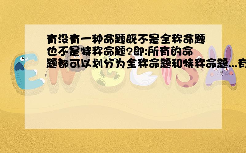 有没有一种命题既不是全称命题也不是特称命题?即:所有的命题都可以划分为全称命题和特称命题...有没有一种命题既不是全称命题也不是特称命题?即:所有的命题都可以划分为全称命题和特