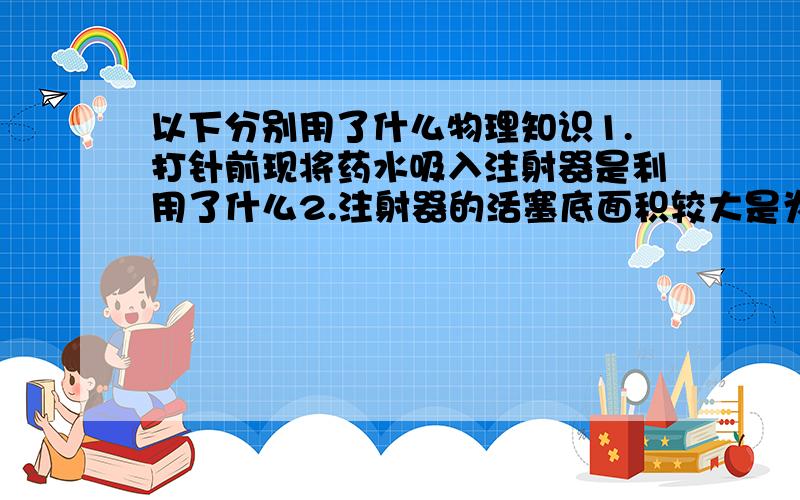 以下分别用了什么物理知识1.打针前现将药水吸入注射器是利用了什么2.注射器的活塞底面积较大是为了什么3.打针时将药水注入人体所用到的是什么定律