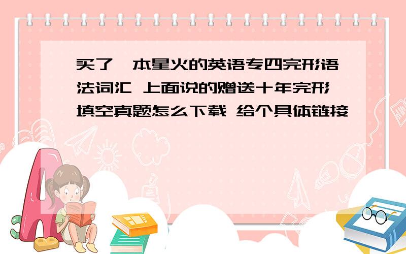 买了一本星火的英语专四完形语法词汇 上面说的赠送十年完形填空真题怎么下载 给个具体链接