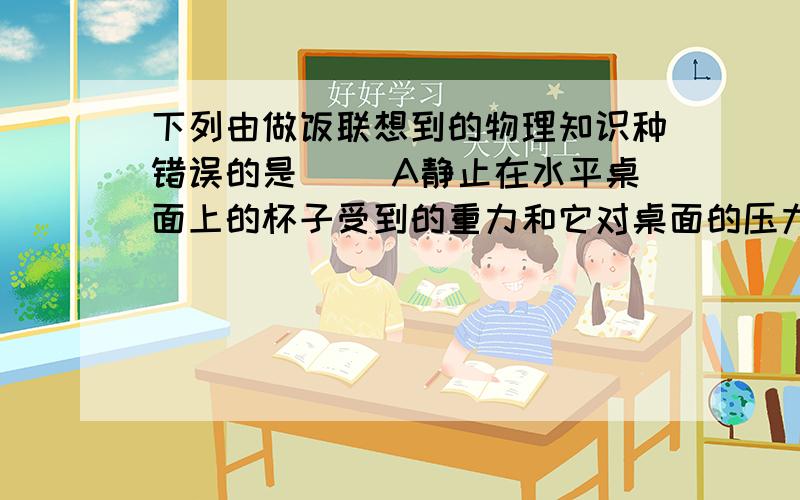 下列由做饭联想到的物理知识种错误的是（ ）A静止在水平桌面上的杯子受到的重力和它对桌面的压力是一对平衡力B把鸡蛋往碗沿上一碰,鸡蛋就破了,是利用了力的作用是相互的C包子皮上捏