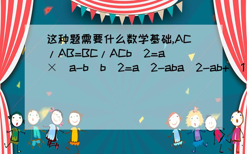 这种题需要什么数学基础,AC/AB=BC/ACb^2=a×（a-b)b^2=a^2-aba^2-ab+（1/4）b^2=（5/4）×b^2（a-b/2）^2=（5/4）b^2a-b/2=（√5/2）×ba-b/2=（√5）b/2a=b/2+（√5）b/2a/b=（√5+1）/2∴b/a=2/（√5+1）b/a=2（√5-1）/（