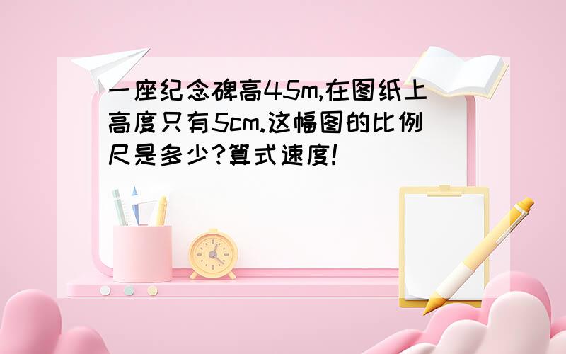 一座纪念碑高45m,在图纸上高度只有5cm.这幅图的比例尺是多少?算式速度!