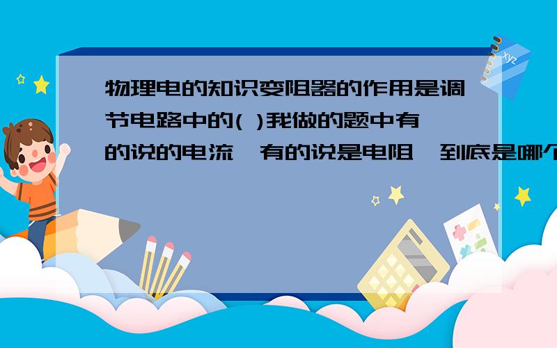 物理电的知识变阻器的作用是调节电路中的( )我做的题中有的说的电流,有的说是电阻,到底是哪个啊,还有一问，和上面这个差不多：旋转收音机，录音机的音量旋钮时，实质上是调节电路中