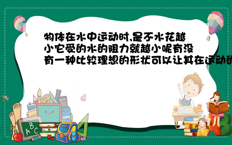 物体在水中运动时,是不水花越小它受的水的阻力就越小呢有没有一种比较理想的形状可以让其在运动的时候几乎没有水花