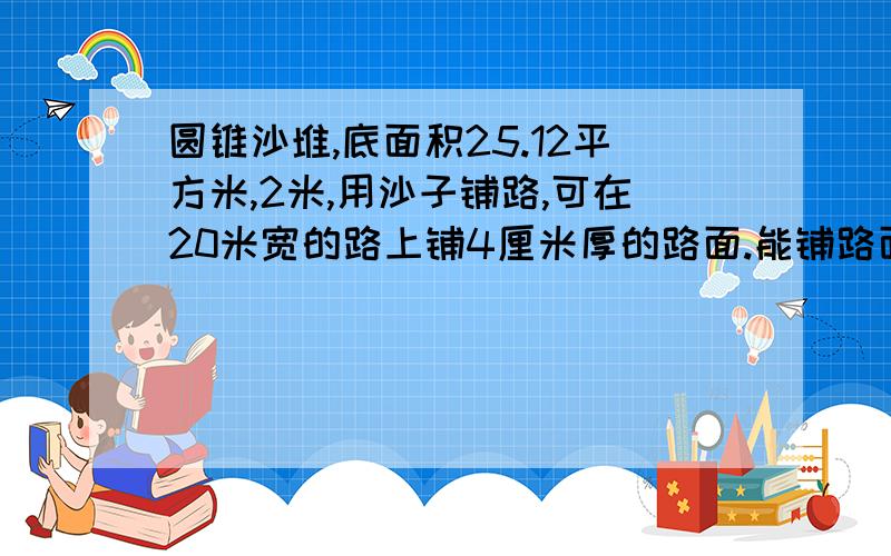 圆锥沙堆,底面积25.12平方米,2米,用沙子铺路,可在20米宽的路上铺4厘米厚的路面.能铺路面长多少?