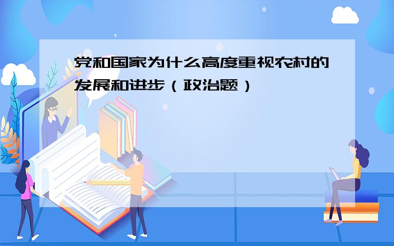 党和国家为什么高度重视农村的发展和进步（政治题）