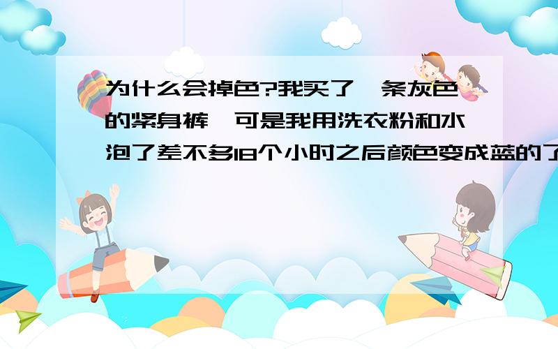 为什么会掉色?我买了一条灰色的紧身裤,可是我用洗衣粉和水泡了差不多18个小时之后颜色变成蓝的了..这下子怎么办?可以变回以前的灰色吗?要怎么办?是裤子的问题还是我自己的问题?