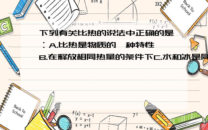 下列有关比热的说法中正确的是：A.比热是物质的一种特性 B.在释放相同热量的条件下C.水和冰是同一种物质构成,因此比热相同D.将一物体分成两半,其比热也必减半（要原因）