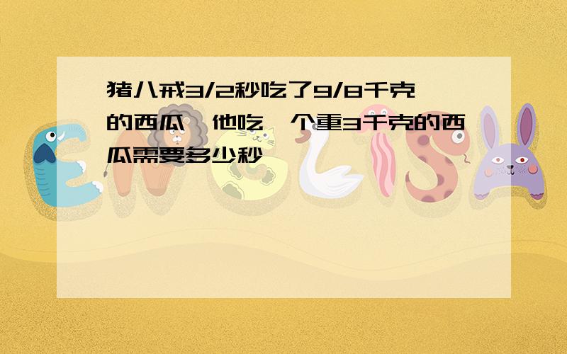 猪八戒3/2秒吃了9/8千克的西瓜,他吃一个重3千克的西瓜需要多少秒