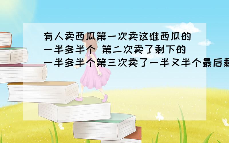 有人卖西瓜第一次卖这堆西瓜的一半多半个 第二次卖了剩下的一半多半个第三次卖了一半又半个最后剩一个求有多少个西瓜