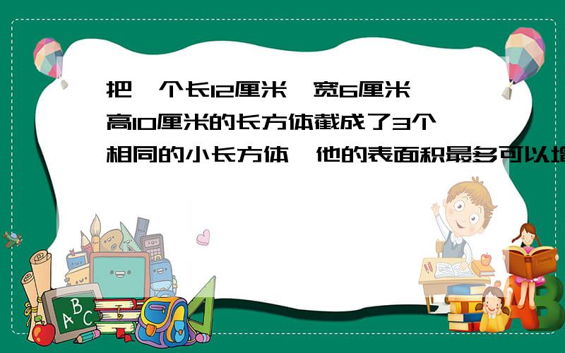 把一个长12厘米,宽6厘米,高10厘米的长方体截成了3个相同的小长方体,他的表面积最多可以增加多少平方厘