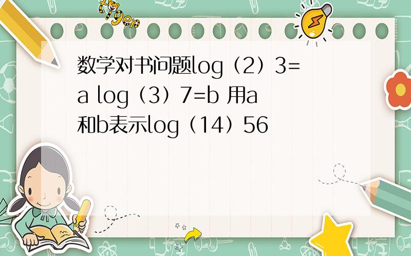 数学对书问题log（2）3=a log（3）7=b 用a和b表示log（14）56