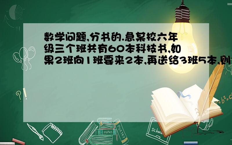 数学问题,分书的.急某校六年级三个班共有60本科技书,如果2班向1班要来2本,再送给3班5本,则3个班本书相等  三个班原来各有多少本?   应该不难的 我有点脑子塞住,大家帮忙吧,急  作业啊,解X