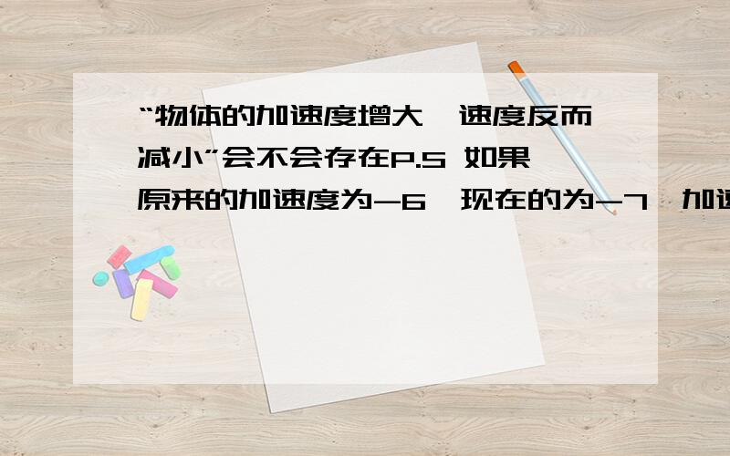 “物体的加速度增大,速度反而减小”会不会存在P.S 如果原来的加速度为-6,现在的为-7,加速度是不是增大请举例说明