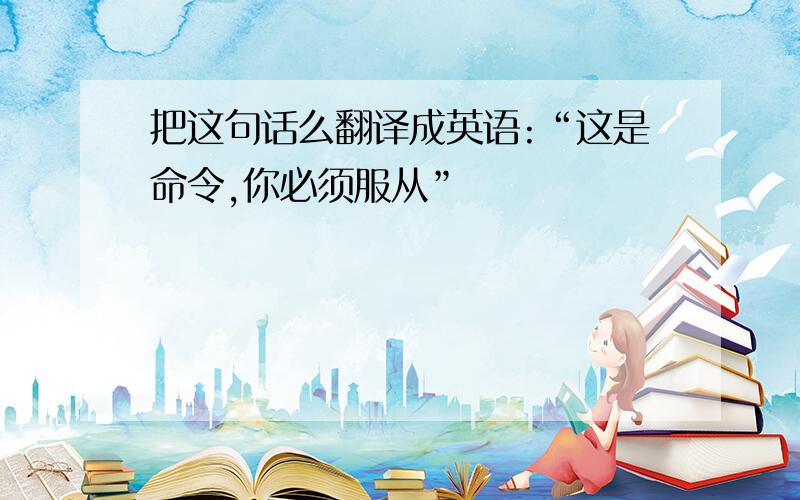 把这句话么翻译成英语:“这是命令,你必须服从”