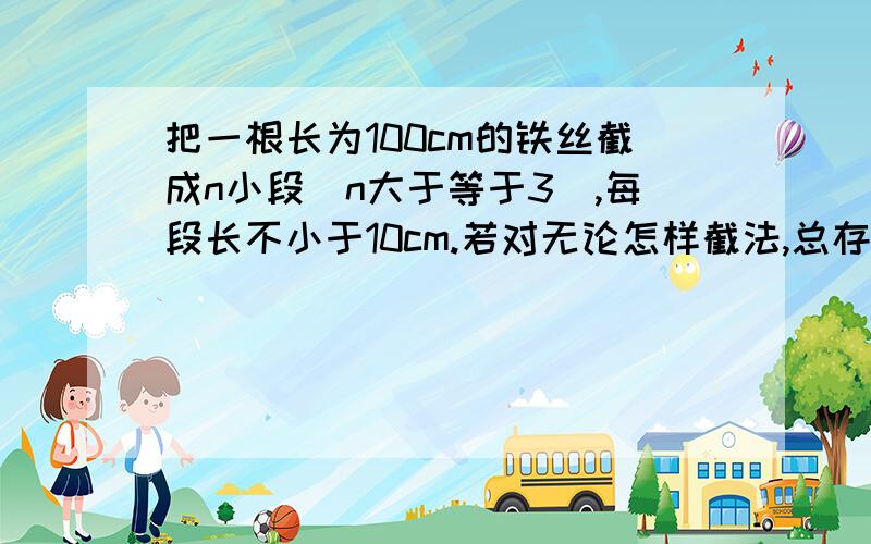 把一根长为100cm的铁丝截成n小段（n大于等于3）,每段长不小于10cm.若对无论怎样截法,总存在3小段,用他们为边可拼成一个三角形,则n的最小值是（ ）．要说出具体的解题步骤