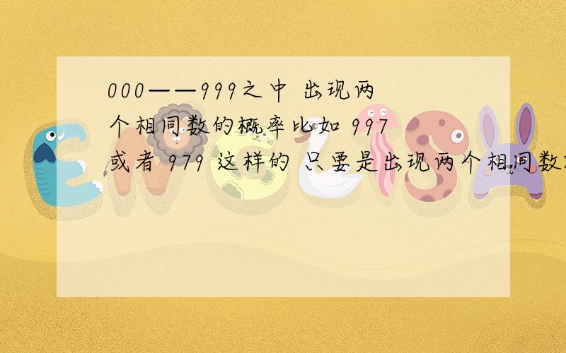 000——999之中 出现两个相同数的概率比如 997 或者 979 这样的 只要是出现两个相同数就算~这样的概率是多少 求详解