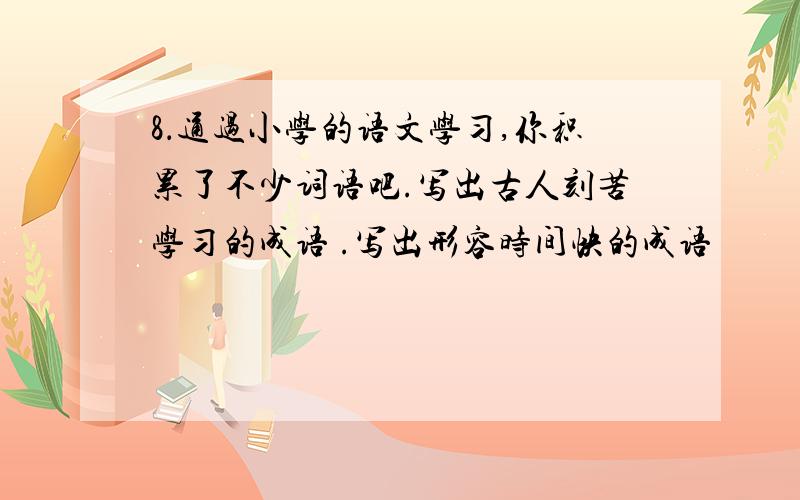 8．通过小学的语文学习,你积累了不少词语吧.写出古人刻苦学习的成语 .写出形容时间快的成语