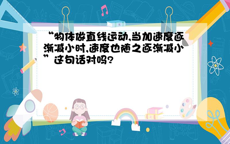 “物体做直线运动,当加速度逐渐减小时,速度也随之逐渐减小”这句话对吗?