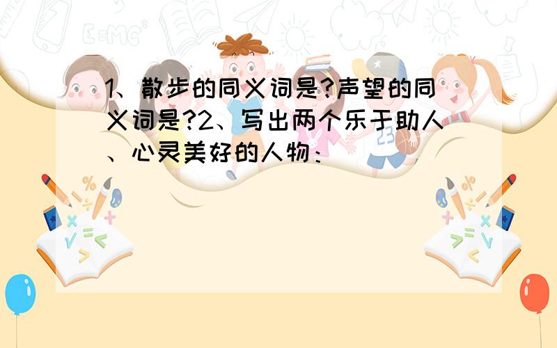 1、散步的同义词是?声望的同义词是?2、写出两个乐于助人、心灵美好的人物：（）（）