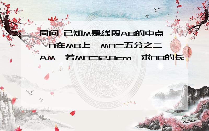 同问 已知M是线段AB的中点,N在MB上,MN=五分之二AM,若MN=12.8cm,求NB的长