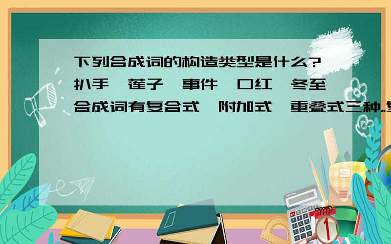 下列合成词的构造类型是什么?扒手、莲子、事件、口红、冬至合成词有复合式、附加式、重叠式三种。复合式又分为联合型（例如：收获、骨肉、好歹、窗户……）、偏正型（例如：气功、