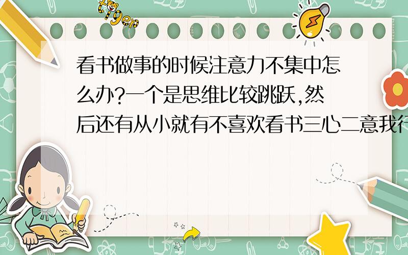 看书做事的时候注意力不集中怎么办?一个是思维比较跳跃,然后还有从小就有不喜欢看书三心二意我行我素的习惯.搞到现在有点后悔了...请大家纷纷献言献策 不能将书中的知识融会贯通。