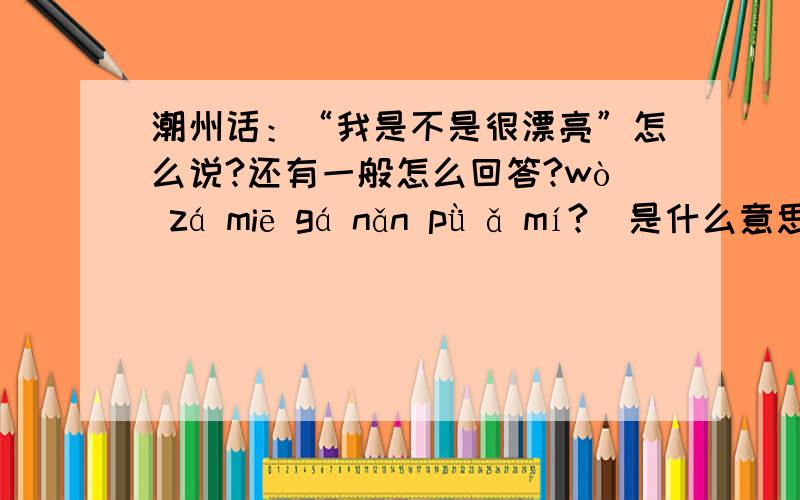 潮州话：“我是不是很漂亮”怎么说?还有一般怎么回答?wò zá miē gá nǎn pǜ ǎ mí?  是什么意思啊？同学教我的