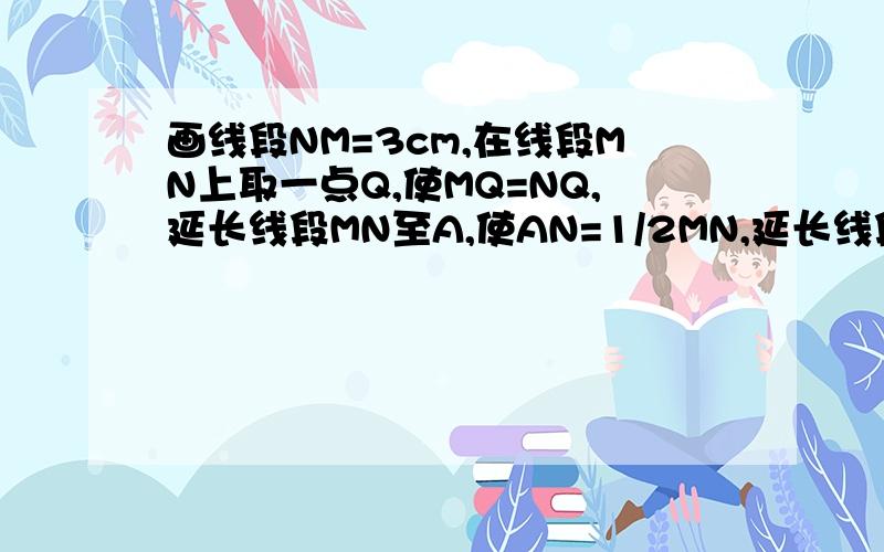 画线段NM=3cm,在线段MN上取一点Q,使MQ=NQ,延长线段MN至A,使AN=1/2MN,延长线段NM至B,使BN=3BM根据所画的图形（图形也要画出来）,（1）计算线段BM的长度.（2）计算线段AN的长度.（3）说明Q点是那些线