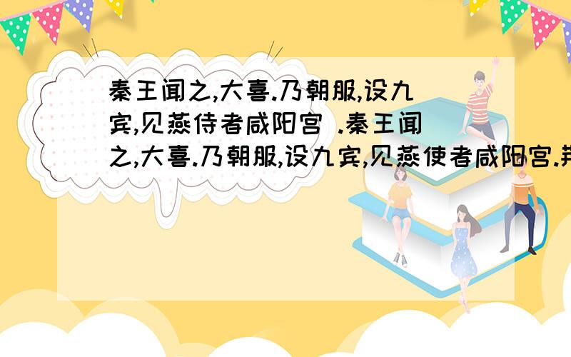 秦王闻之,大喜.乃朝服,设九宾,见燕侍者咸阳宫 .秦王闻之,大喜.乃朝服,设九宾,见燕使者咸阳宫.荆轲奉樊於期头函,而秦武阳奉地图匣,以次进.至陛下,秦武阳色变振恐,群臣怪之,荆轲顾笑武阳,