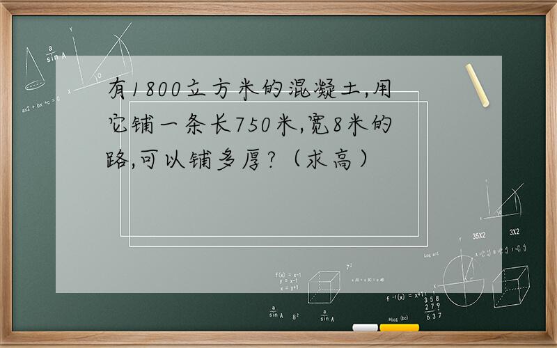 有1800立方米的混凝土,用它铺一条长750米,宽8米的路,可以铺多厚?（求高）