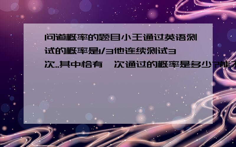 问道概率的题目小王通过英语测试的概率是1/3他连续测试3次..其中恰有一次通过的概率是多少?能不能具体说明下过程?