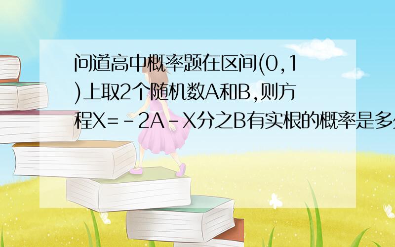 问道高中概率题在区间(0,1)上取2个随机数A和B,则方程X=-2A-X分之B有实根的概率是多少?