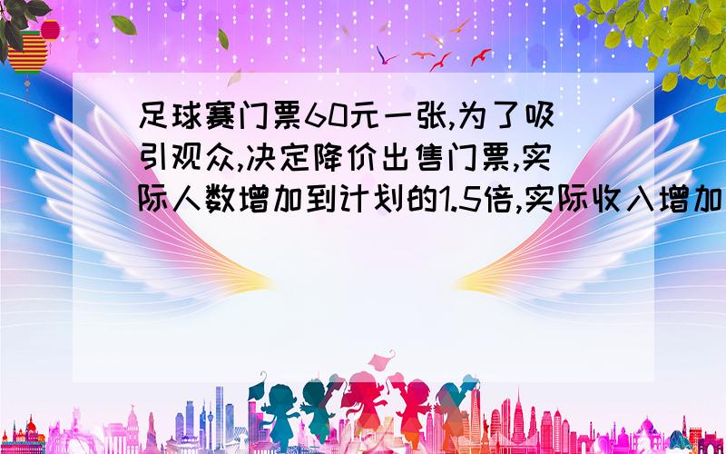 足球赛门票60元一张,为了吸引观众,决定降价出售门票,实际人数增加到计划的1.5倍,实际收入增加到计划的四分之一,实际门票多少钱?