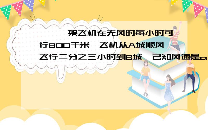 一、一架飞机在无风时每小时可行800千米,飞机从A城顺风飞行二分之三小时到B城,已知风速是a千米/时（1）则A、B两地相距 （ ）千米（字母列式即可）（2）若飞机从A地逆风飞行2又三分之一