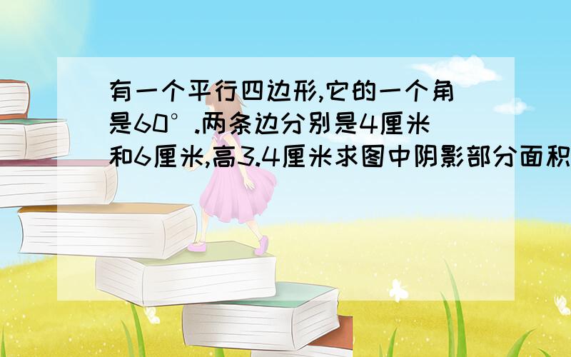 有一个平行四边形,它的一个角是60°.两条边分别是4厘米和6厘米,高3.4厘米求图中阴影部分面积.