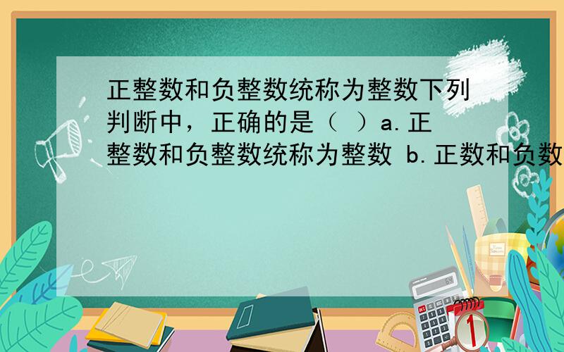 正整数和负整数统称为整数下列判断中，正确的是（ ）a.正整数和负整数统称为整数 b.正数和负数统称为有理数c.整数和分数统称为有理数 d.自然数和负数统称为有理数我怎么觉得是c？