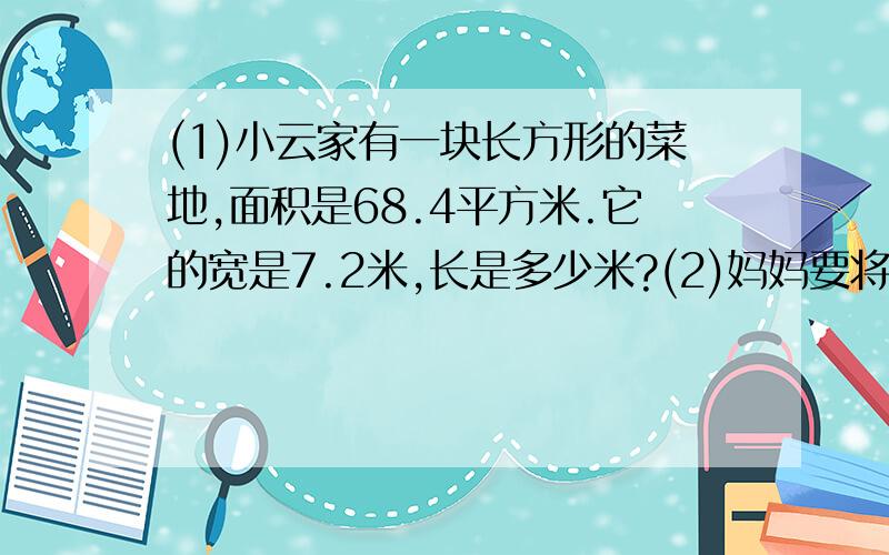 (1)小云家有一块长方形的菜地,面积是68.4平方米.它的宽是7.2米,长是多少米?(2)妈妈要将2.5千克香油分装在瓶子里,每个瓶子最多可盛0.4千克,需要准备几个瓶子?