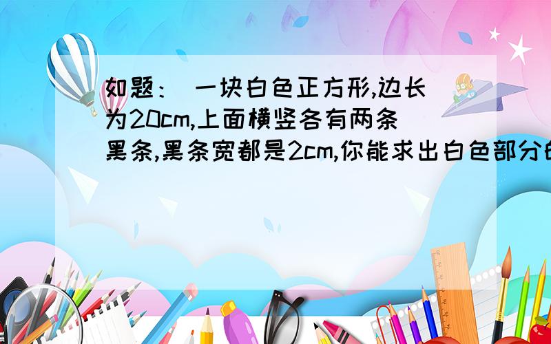 如题： 一块白色正方形,边长为20cm,上面横竖各有两条黑条,黑条宽都是2cm,你能求出白色部分的面积吗?面积为多少?图：