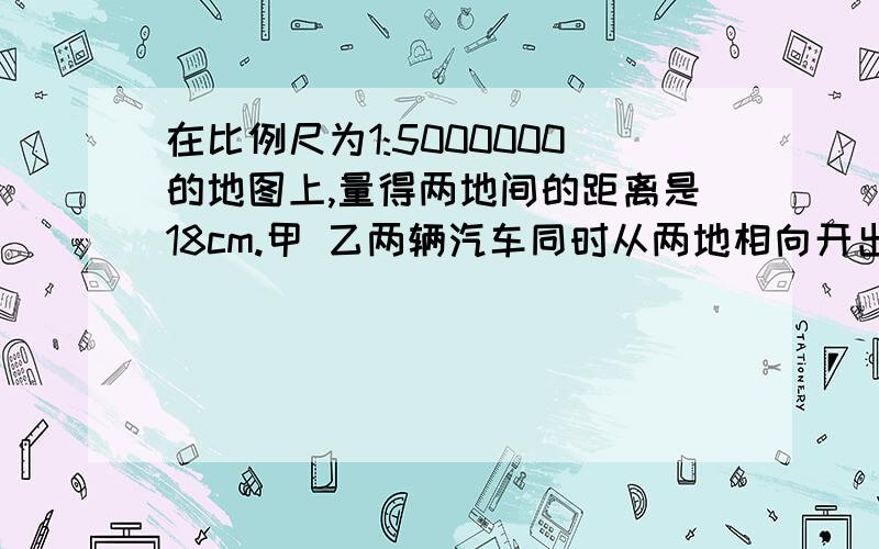 在比例尺为1:5000000的地图上,量得两地间的距离是18cm.甲 乙两辆汽车同时从两地相向开出.6小时后相遇,甲乙汽车的速度比是7:8,甲汽车每小时行多少千米?