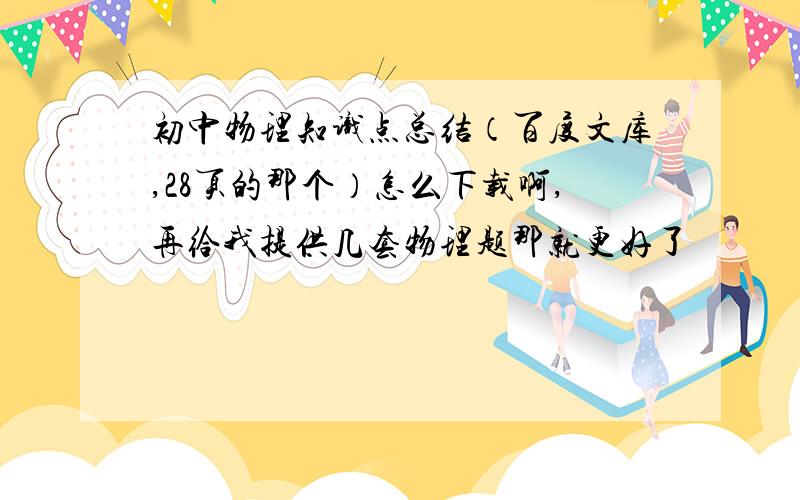 初中物理知识点总结（百度文库,28页的那个）怎么下载啊,再给我提供几套物理题那就更好了