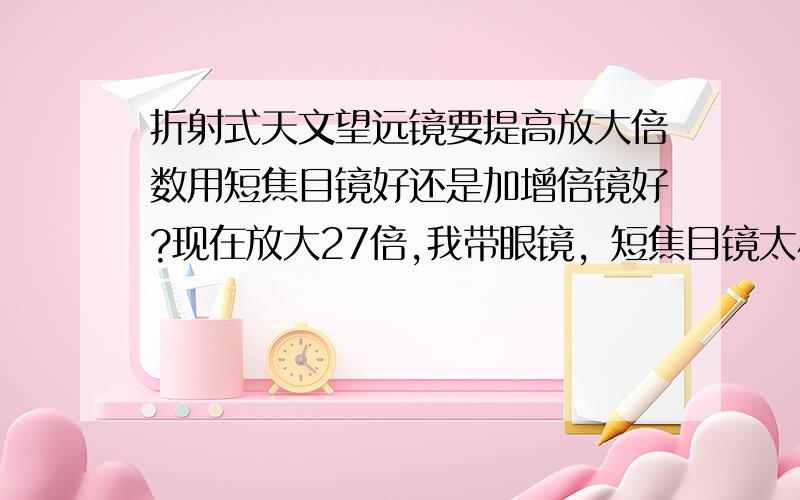 折射式天文望远镜要提高放大倍数用短焦目镜好还是加增倍镜好?现在放大27倍,我带眼镜，短焦目镜太小了