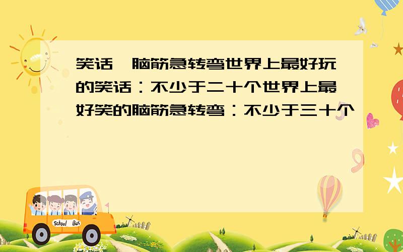 笑话、脑筋急转弯世界上最好玩的笑话：不少于二十个世界上最好笑的脑筋急转弯：不少于三十个