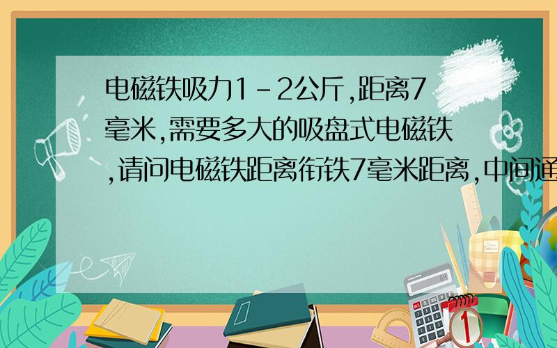 电磁铁吸力1-2公斤,距离7毫米,需要多大的吸盘式电磁铁,请问电磁铁距离衔铁7毫米距离,中间通过纸张大概3-4毫米厚度,需要产生1-2公斤的吸力,需要多大的吸盘式电磁铁,最好有淘宝地址,