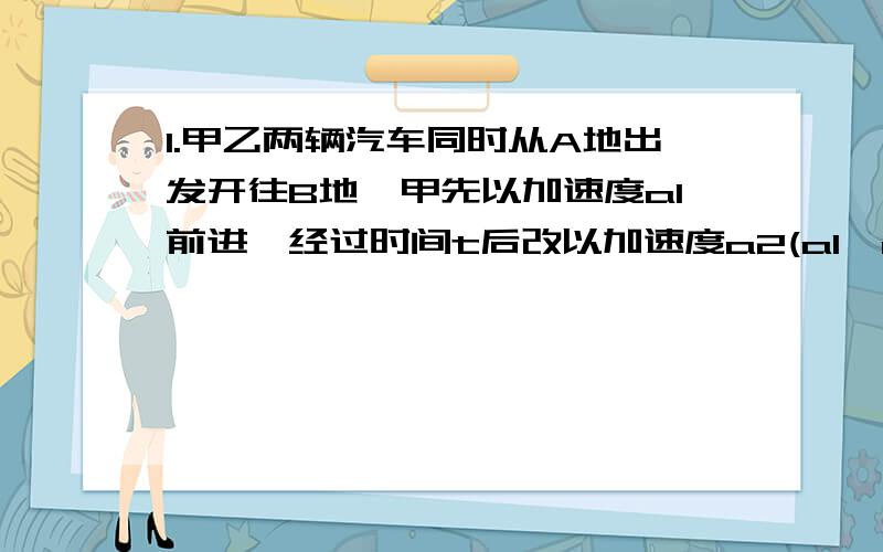 1.甲乙两辆汽车同时从A地出发开往B地,甲先以加速度a1前进,经过时间t后改以加速度a2(a1>a2)前进；乙车先以加速度a2前进,经过时间t后改以加速度a1前进.当两车速度相等时甲前进了距离x1,乙前进