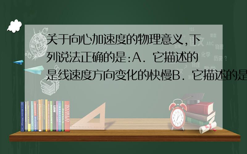 关于向心加速度的物理意义,下列说法正确的是:A．它描述的是线速度方向变化的快慢B．它描述的是线速度大小变化的快慢C．它描述的是向心力变化的快慢 D．它描述的是角速度变化的快慢