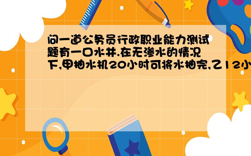 问一道公务员行政职业能力测试题有一口水井.在无渗水的情况下,甲抽水机20小时可将水抽完,乙12小时可抽完.现用甲乙两台同时抽,由于有渗水,结果用9小时才将水抽完.则在有渗水的情况下,甲