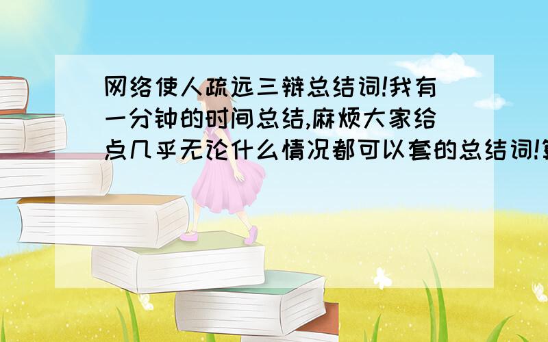 网络使人疏远三辩总结词!我有一分钟的时间总结,麻烦大家给点几乎无论什么情况都可以套的总结词!算叻不要总结叻,给我几个攻辩时候的问题吧,每一个问题我有10秒钟的提问时间